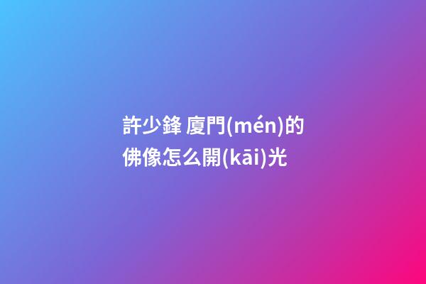 許少鋒 廈門(mén)的佛像怎么開(kāi)光